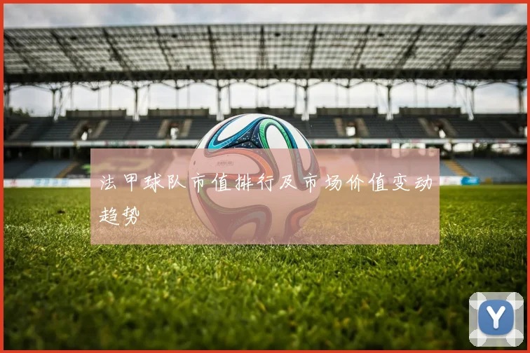 法甲球队市值排行及市场价值变动趋势