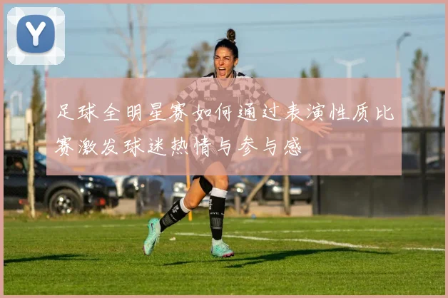足球全明星赛如何通过表演性质比赛激发球迷热情与参与感