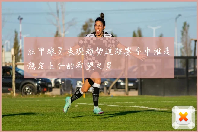 法甲球员表现趋势追踪赛季中谁是稳定上升的希望之星