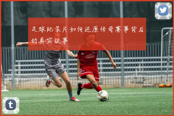 足球纪录片如何还原传奇赛事背后的真实故事