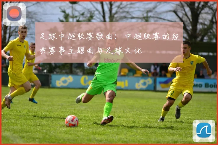足球中超联赛歌曲：中超联赛的经典赛事主题曲与足球文化