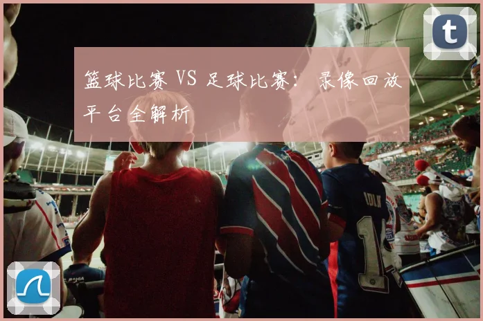 篮球比赛 VS 足球比赛：录像回放平台全解析