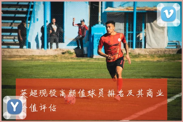 英超现役高颜值球员排名及其商业价值评估