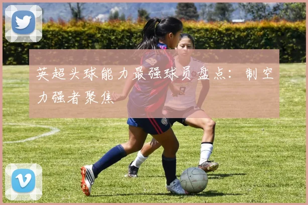 英超头球能力最强球员盘点：制空力强者聚焦